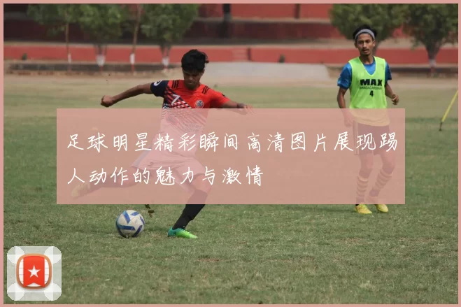 足球明星精彩瞬间高清图片展现踢人动作的魅力与激情