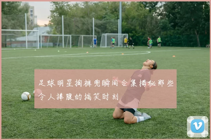 足球明星掏裤兜瞬间合集揭秘那些令人捧腹的搞笑时刻