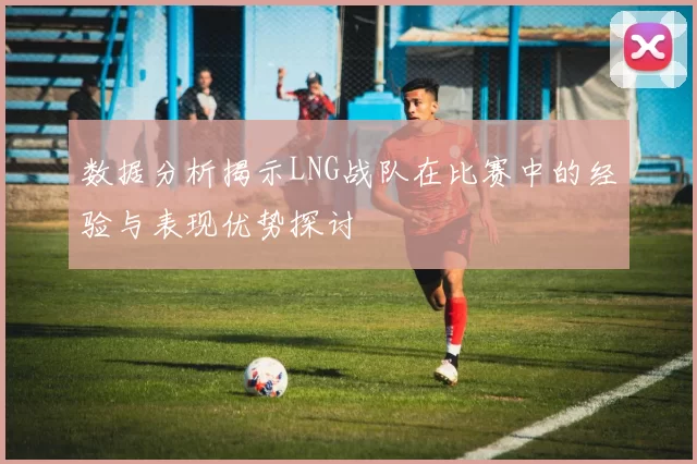 数据分析揭示LNG战队在比赛中的经验与表现优势探讨