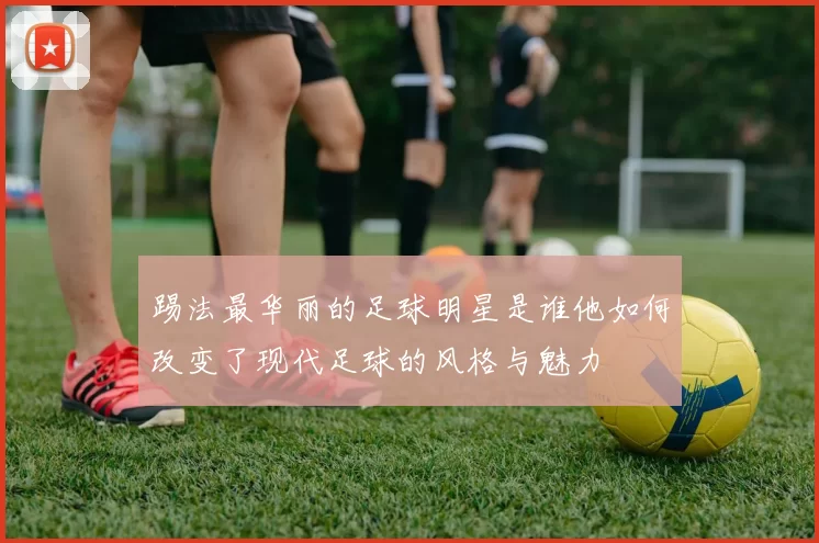 踢法最华丽的足球明星是谁他如何改变了现代足球的风格与魅力