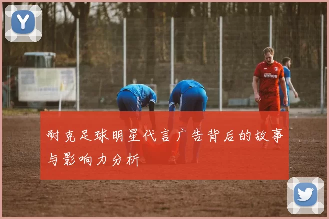 耐克足球明星代言广告背后的故事与影响力分析