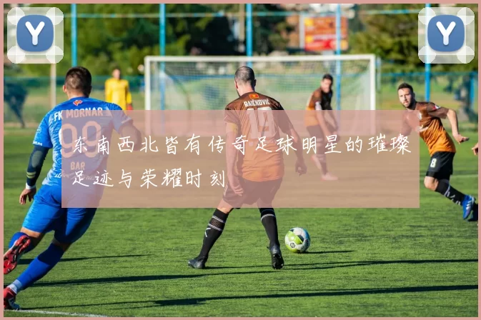 东南西北皆有传奇足球明星的璀璨足迹与荣耀时刻