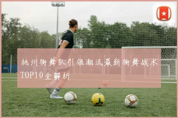 杭州街舞队引领潮流最新街舞战术TOP10全解析