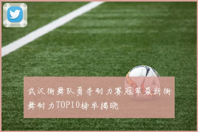 武汉街舞队勇夺耐力赛冠军最新街舞耐力TOP10榜单揭晓