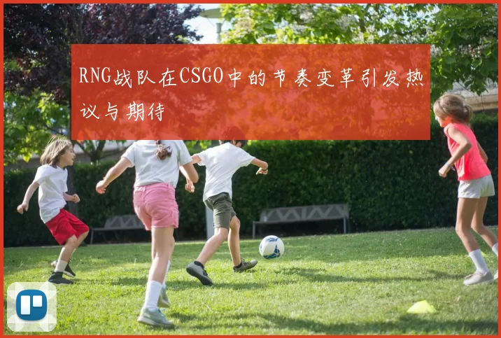 RNG战队在CSGO中的节奏变革引发热议与期待