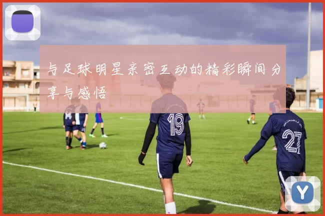 与足球明星亲密互动的精彩瞬间分享与感悟