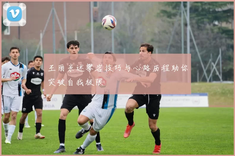王丽亲述攀岩技巧与心路历程助你突破自我极限