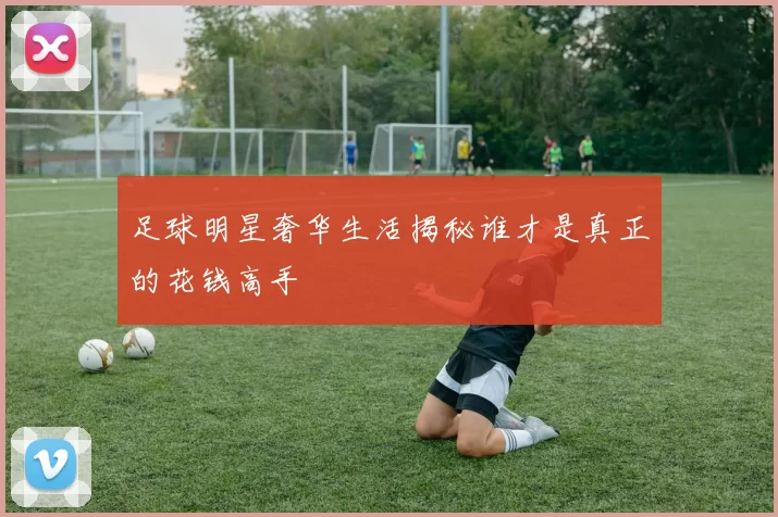 足球明星奢华生活揭秘谁才是真正的花钱高手