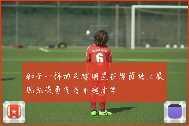 狮子一样的足球明星在绿茵场上展现无畏勇气与卓越才华