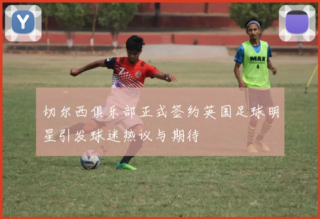 切尔西俱乐部正式签约英国足球明星引发球迷热议与期待
