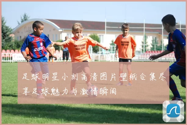 足球明星小刻高清图片壁纸合集尽享足球魅力与激情瞬间