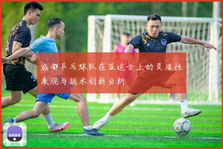 成都乒乓球队在亚运会上的灵活性表现与战术创新分析