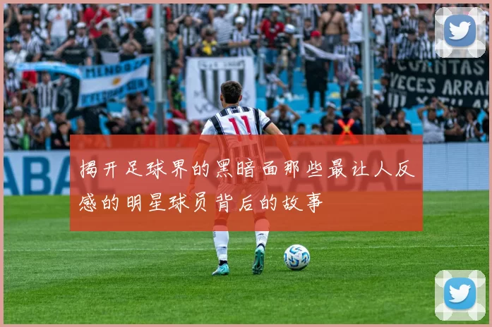 揭开足球界的黑暗面那些最让人反感的明星球员背后的故事