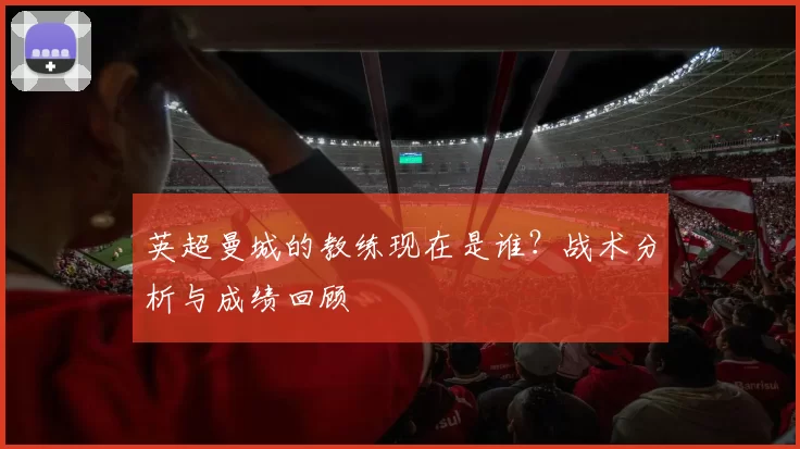 英超曼城的教练现在是谁？战术分析与成绩回顾