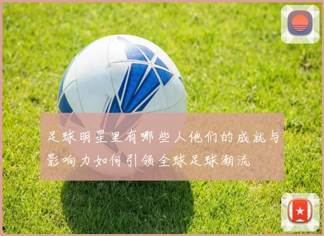 足球明星里有哪些人他们的成就与影响力如何引领全球足球潮流