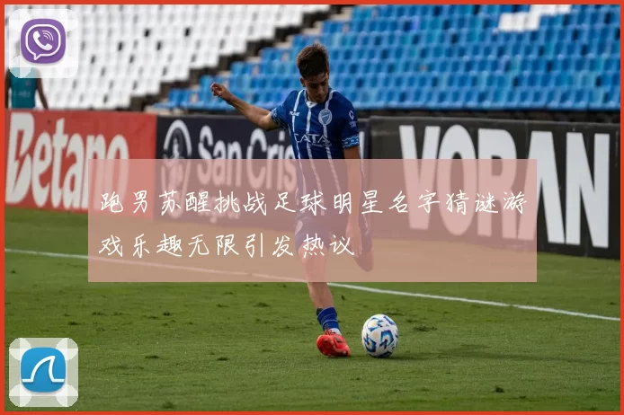 跑男苏醒挑战足球明星名字猜谜游戏乐趣无限引发热议