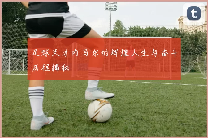 足球天才内马尔的辉煌人生与奋斗历程揭秘
