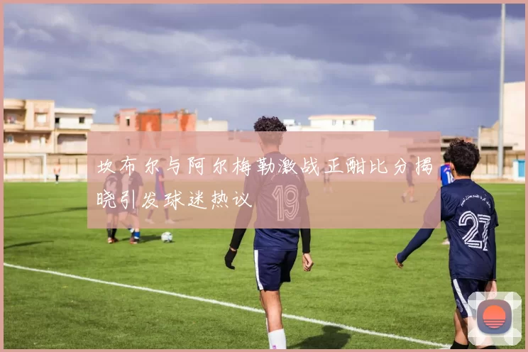坎布尔与阿尔梅勒激战正酣比分揭晓引发球迷热议