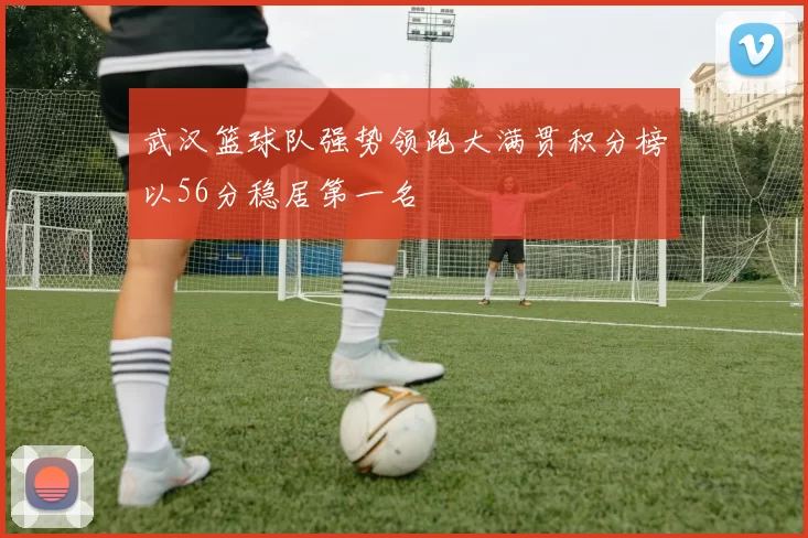 武汉篮球队强势领跑大满贯积分榜以56分稳居第一名