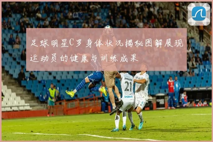 足球明星C罗身体状况揭秘图解展现运动员的健康与训练成果