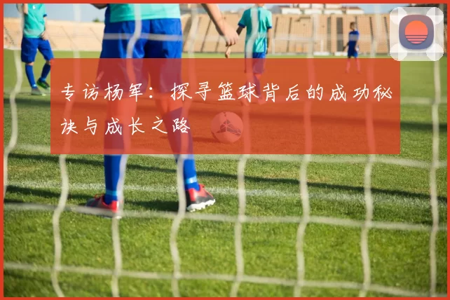 专访杨军：探寻篮球背后的成功秘诀与成长之路