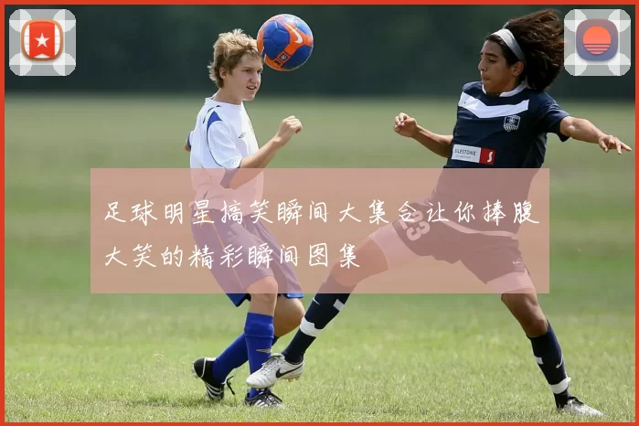 足球明星搞笑瞬间大集合让你捧腹大笑的精彩瞬间图集