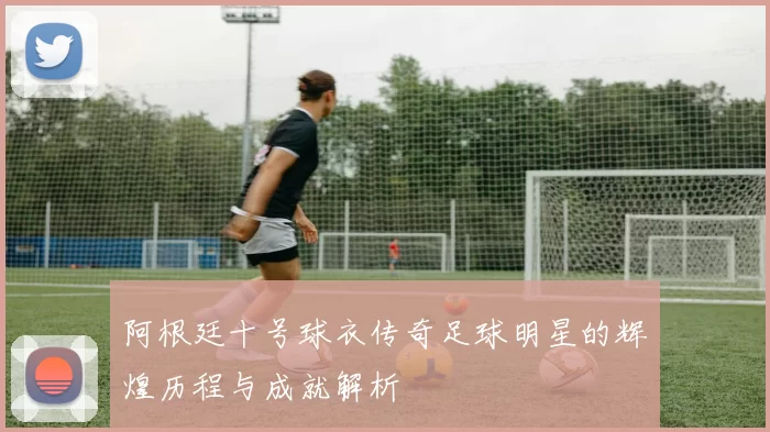 阿根廷十号球衣传奇足球明星的辉煌历程与成就解析
