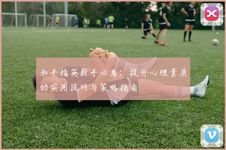 和平精英新手必看：提升心理素质的实用技巧与策略指南