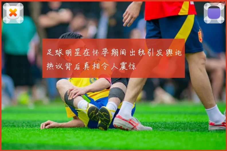 足球明星在怀孕期间出轨引发舆论热议背后真相令人震惊