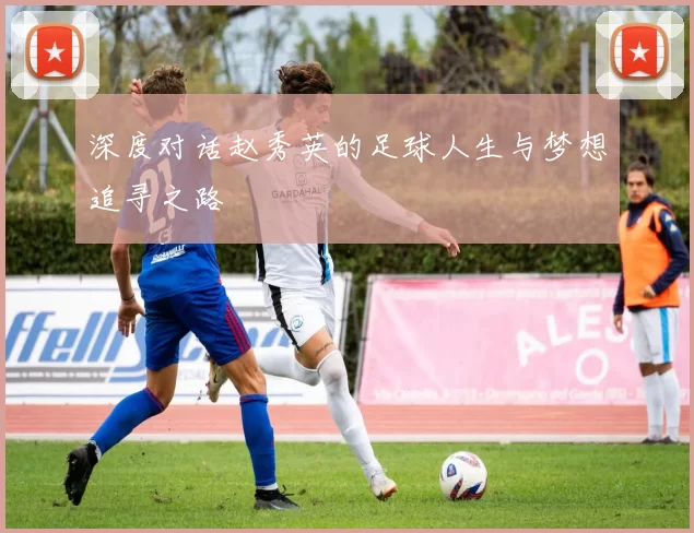 深度对话赵秀英的足球人生与梦想追寻之路