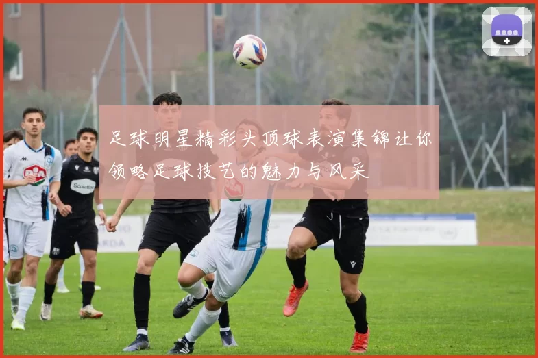 足球明星精彩头顶球表演集锦让你领略足球技艺的魅力与风采