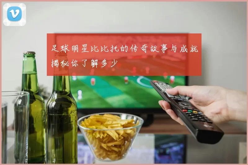 足球明星比比托的传奇故事与成就揭秘你了解多少