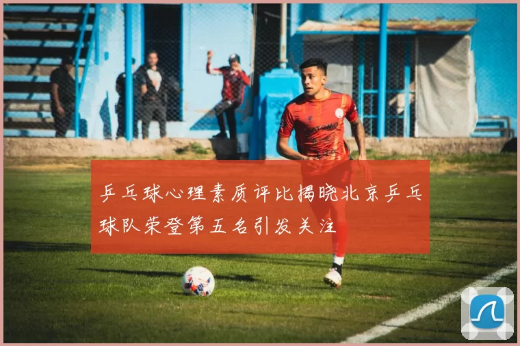 乒乓球心理素质评比揭晓北京乒乓球队荣登第五名引发关注