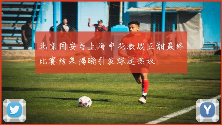 北京国安与上海申花激战正酣最终比赛结果揭晓引发球迷热议