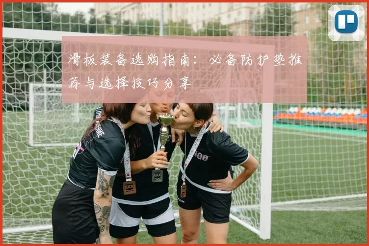 滑板装备选购指南：必备防护垫推荐与选择技巧分享