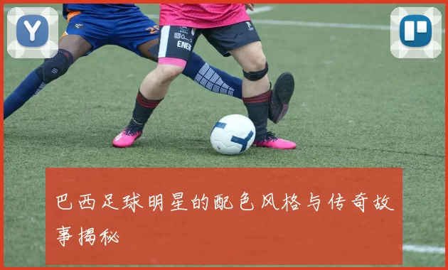 巴西足球明星的配色风格与传奇故事揭秘