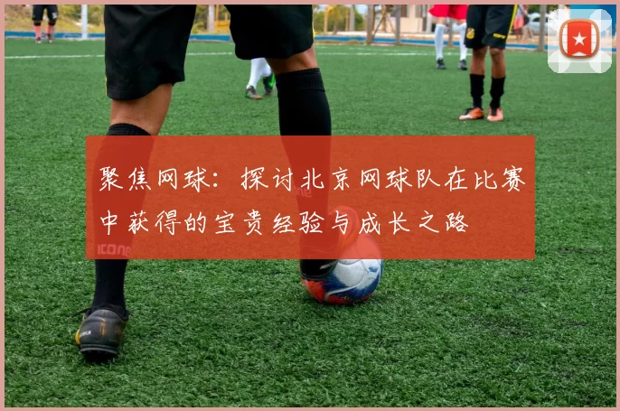 聚焦网球：探讨北京网球队在比赛中获得的宝贵经验与成长之路