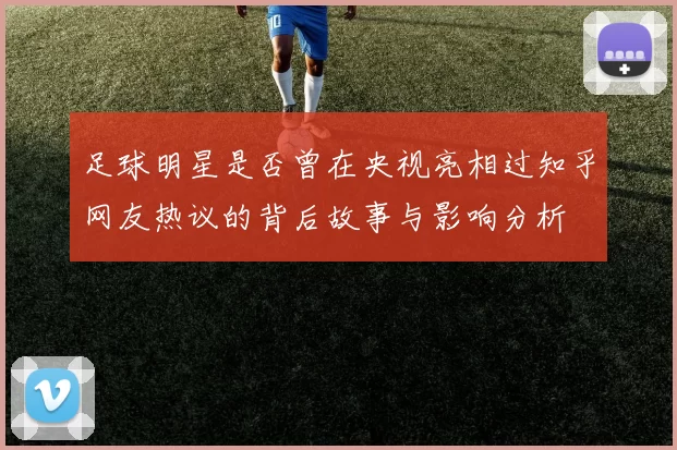 足球明星是否曾在央视亮相过知乎网友热议的背后故事与影响分析