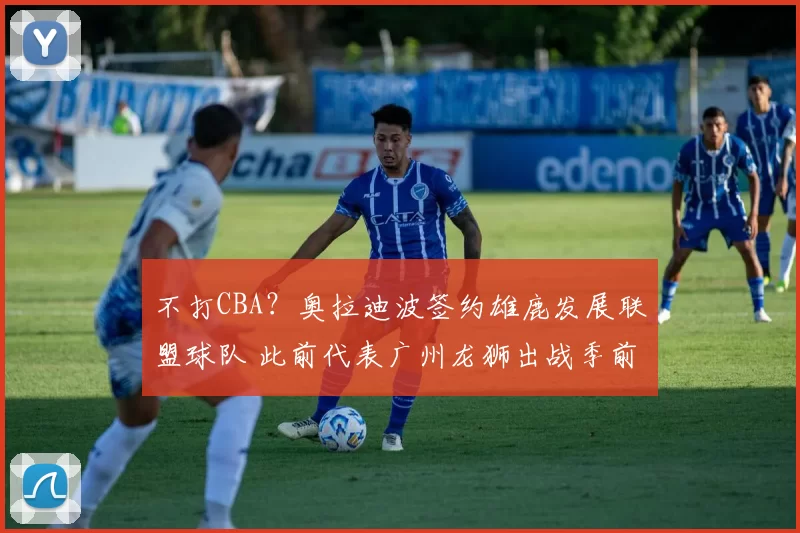 不打CBA？奥拉迪波签约雄鹿发展联盟球队 此前代表广州龙狮出战季前赛