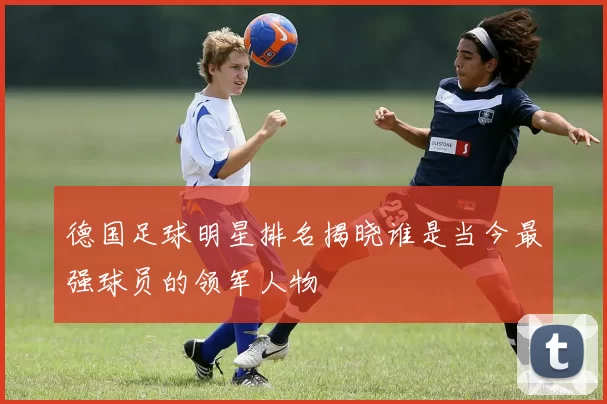 德国足球明星排名揭晓谁是当今最强球员的领军人物