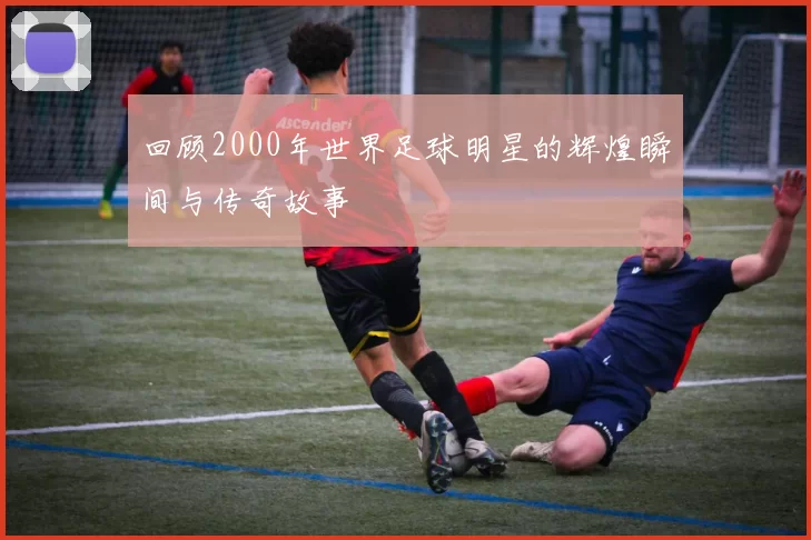 回顾2000年世界足球明星的辉煌瞬间与传奇故事