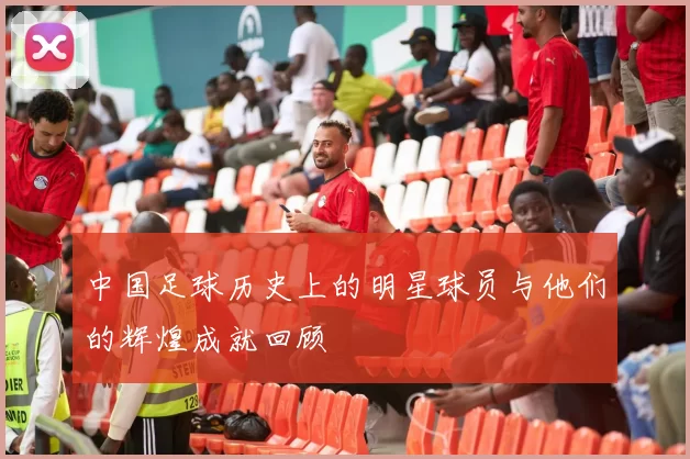 中国足球历史上的明星球员与他们的辉煌成就回顾