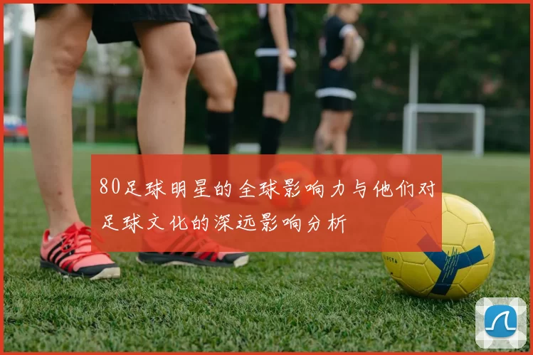 80足球明星的全球影响力与他们对足球文化的深远影响分析